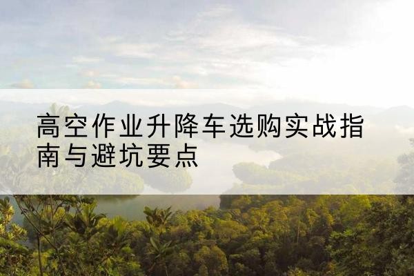 平舆升降车怎么选-高空作业升降车选购实战指南与避坑要点