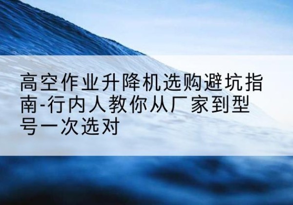 平舆升降平台厂家-高空作业升降机选购避坑指南-行内人教你从厂家到型号一次选对