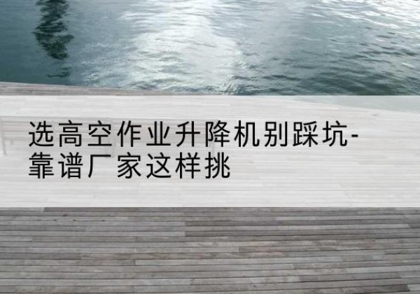 平舆剪叉式升降机厂家-选高空作业升降机别踩坑-靠谱厂家这样挑