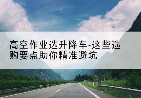 平舆升降车厂家-高空作业选升降车-这些选购要点助你*避坑