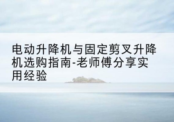 平舆电动升降机怎么选-电动升降机与固定剪叉升降机选购指南-老师傅分享实用经验