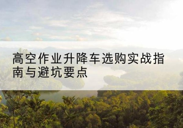 平舆升降车怎么选-高空作业升降车选购实战指南与避坑要点